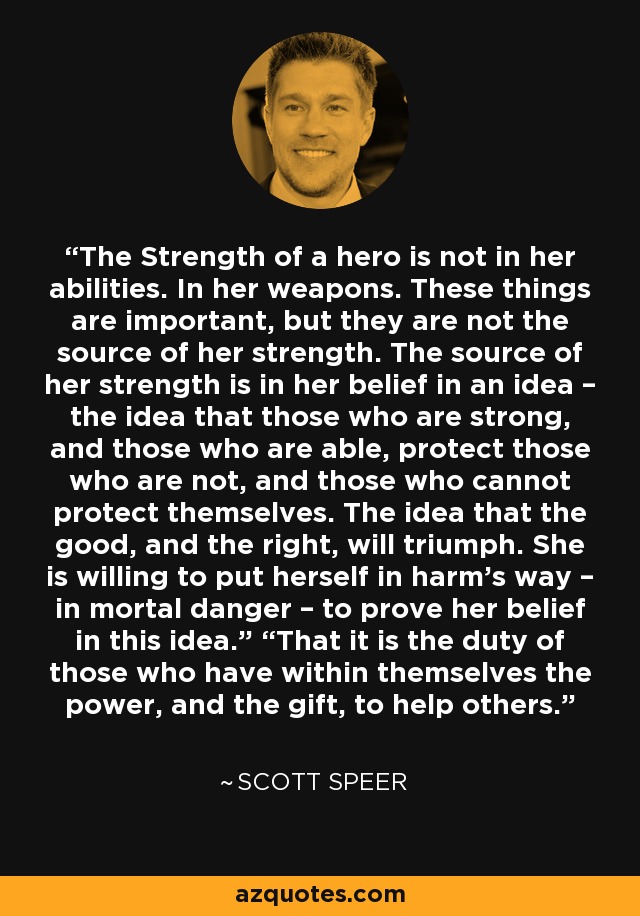 The Strength of a hero is not in her abilities. In her weapons. These things are important, but they are not the source of her strength. The source of her strength is in her belief in an idea – the idea that those who are strong, and those who are able, protect those who are not, and those who cannot protect themselves. The idea that the good, and the right, will triumph. She is willing to put herself in harm’s way – in mortal danger – to prove her belief in this idea.” “That it is the duty of those who have within themselves the power, and the gift, to help others. - Scott Speer