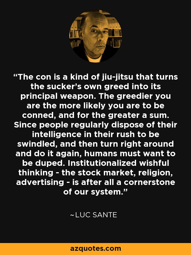 The con is a kind of jiu-jitsu that turns the sucker's own greed into its principal weapon. The greedier you are the more likely you are to be conned, and for the greater a sum. Since people regularly dispose of their intelligence in their rush to be swindled, and then turn right around and do it again, humans must want to be duped. Institutionalized wishful thinking - the stock market, religion, advertising - is after all a cornerstone of our system. - Luc Sante