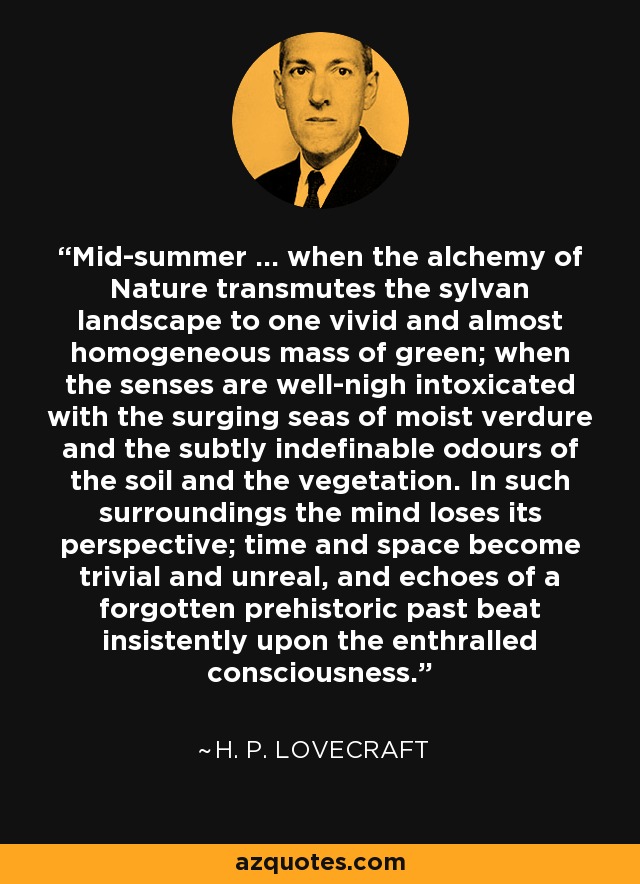 Mid-summer ... when the alchemy of Nature transmutes the sylvan landscape to one vivid and almost homogeneous mass of green; when the senses are well-nigh intoxicated with the surging seas of moist verdure and the subtly indefinable odours of the soil and the vegetation. In such surroundings the mind loses its perspective; time and space become trivial and unreal, and echoes of a forgotten prehistoric past beat insistently upon the enthralled consciousness. - H. P. Lovecraft