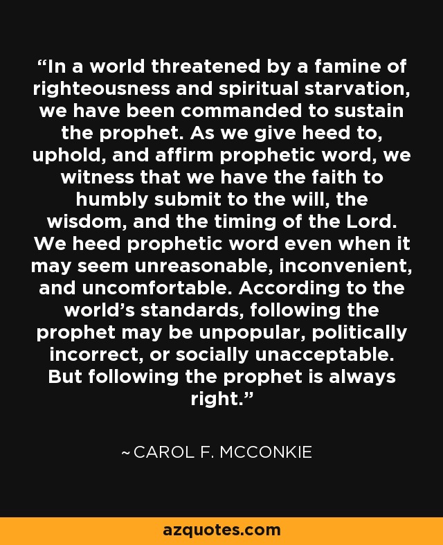 In a world threatened by a famine of righteousness and spiritual starvation, we have been commanded to sustain the prophet. As we give heed to, uphold, and affirm prophetic word, we witness that we have the faith to humbly submit to the will, the wisdom, and the timing of the Lord. We heed prophetic word even when it may seem unreasonable, inconvenient, and uncomfortable. According to the world’s standards, following the prophet may be unpopular, politically incorrect, or socially unacceptable. But following the prophet is always right. - Carol F. McConkie