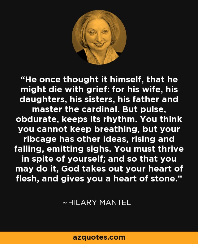 He once thought it himself, that he might die with grief: for his wife, his daughters, his sisters, his father and master the cardinal. But pulse, obdurate, keeps its rhythm. You think you cannot keep breathing, but your ribcage has other ideas, rising and falling, emitting sighs. You must thrive in spite of yourself; and so that you may do it, God takes out your heart of flesh, and gives you a heart of stone. - Hilary Mantel