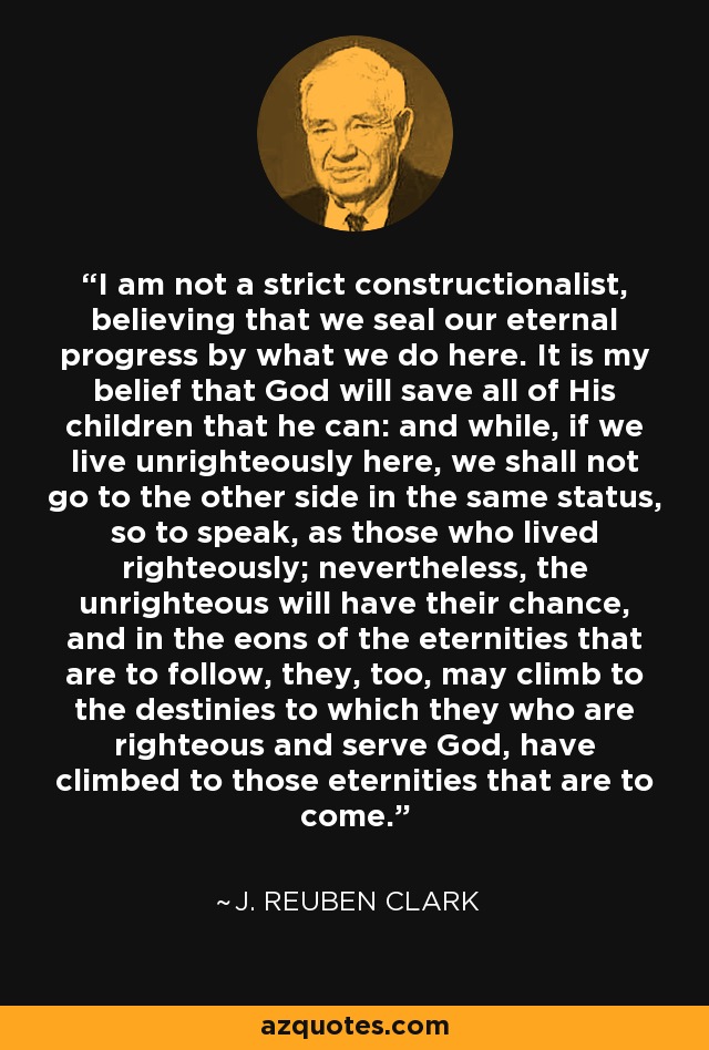 I am not a strict constructionalist, believing that we seal our eternal progress by what we do here. It is my belief that God will save all of His children that he can: and while, if we live unrighteously here, we shall not go to the other side in the same status, so to speak, as those who lived righteously; nevertheless, the unrighteous will have their chance, and in the eons of the eternities that are to follow, they, too, may climb to the destinies to which they who are righteous and serve God, have climbed to those eternities that are to come. - J. Reuben Clark