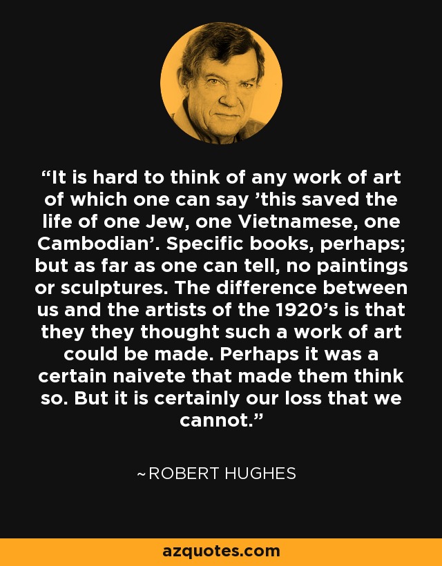 It is hard to think of any work of art of which one can say 'this saved the life of one Jew, one Vietnamese, one Cambodian'. Specific books, perhaps; but as far as one can tell, no paintings or sculptures. The difference between us and the artists of the 1920's is that they they thought such a work of art could be made. Perhaps it was a certain naivete that made them think so. But it is certainly our loss that we cannot. - Robert Hughes