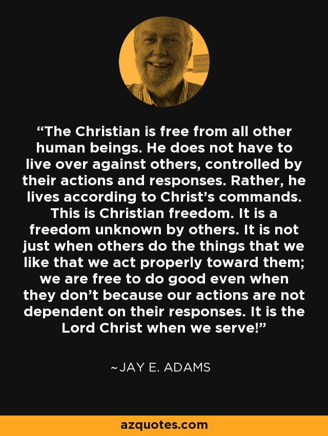 The Christian is free from all other human beings. He does not have to live over against others, controlled by their actions and responses. Rather, he lives according to Christ's commands. This is Christian freedom. It is a freedom unknown by others. It is not just when others do the things that we like that we act properly toward them; we are free to do good even when they don't because our actions are not dependent on their responses. It is the Lord Christ when we serve! - Jay E. Adams