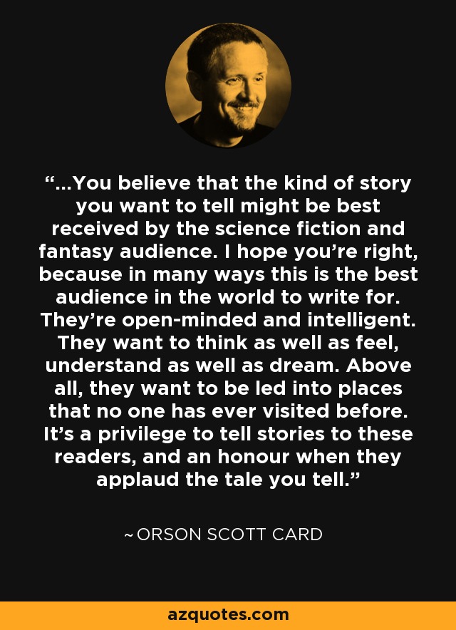 ...You believe that the kind of story you want to tell might be best received by the science fiction and fantasy audience. I hope you're right, because in many ways this is the best audience in the world to write for. They're open-minded and intelligent. They want to think as well as feel, understand as well as dream. Above all, they want to be led into places that no one has ever visited before. It's a privilege to tell stories to these readers, and an honour when they applaud the tale you tell. - Orson Scott Card