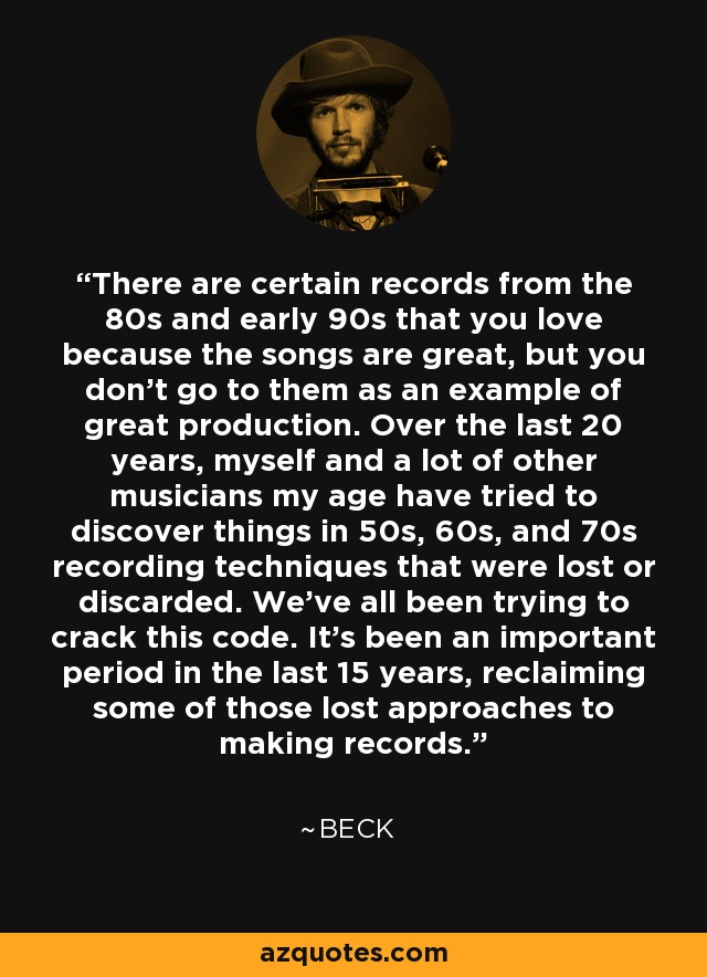 There are certain records from the 80s and early 90s that you love because the songs are great, but you don't go to them as an example of great production. Over the last 20 years, myself and a lot of other musicians my age have tried to discover things in 50s, 60s, and 70s recording techniques that were lost or discarded. We've all been trying to crack this code. It's been an important period in the last 15 years, reclaiming some of those lost approaches to making records. - Beck