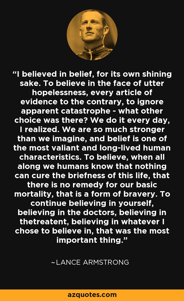 I believed in belief, for its own shining sake. To believe in the face of utter hopelessness, every article of evidence to the contrary, to ignore apparent catastrophe - what other choice was there? We do it every day, I realized. We are so much stronger than we imagine, and belief is one of the most valiant and long-lived human characteristics. To believe, when all along we humans know that nothing can cure the briefness of this life, that there is no remedy for our basic mortality, that is a form of bravery. To continue believing in yourself, believing in the doctors, believing in thetreatent, believing in whatever I chose to believe in, that was the most important thing. - Lance Armstrong