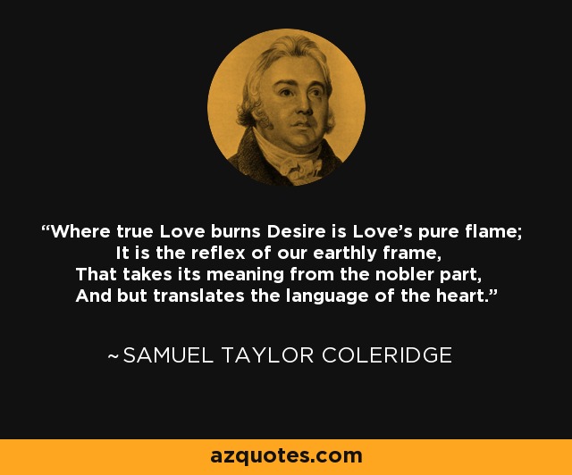 Where true Love burns Desire is Love's pure flame; It is the reflex of our earthly frame, That takes its meaning from the nobler part, And but translates the language of the heart. - Samuel Taylor Coleridge