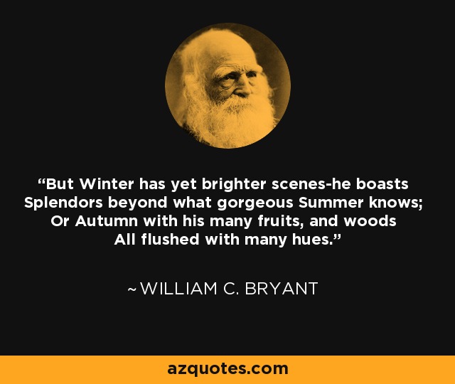 But Winter has yet brighter scenes-he boasts Splendors beyond what gorgeous Summer knows; Or Autumn with his many fruits, and woods All flushed with many hues. - William C. Bryant