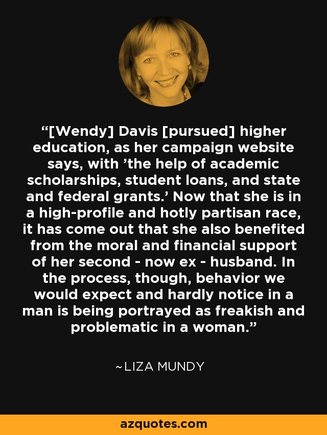 [Wendy] Davis [pursued] higher education, as her campaign website says, with 'the help of academic scholarships, student loans, and state and federal grants.' Now that she is in a high-profile and hotly partisan race, it has come out that she also benefited from the moral and financial support of her second - now ex - husband. In the process, though, behavior we would expect and hardly notice in a man is being portrayed as freakish and problematic in a woman. - Liza Mundy