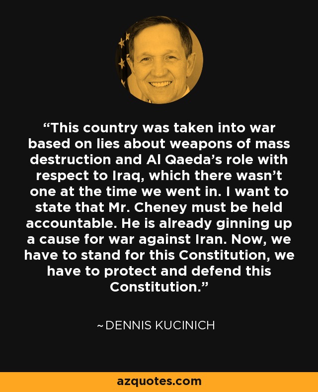 This country was taken into war based on lies about weapons of mass destruction and Al Qaeda's role with respect to Iraq, which there wasn't one at the time we went in. I want to state that Mr. Cheney must be held accountable. He is already ginning up a cause for war against Iran. Now, we have to stand for this Constitution, we have to protect and defend this Constitution. - Dennis Kucinich