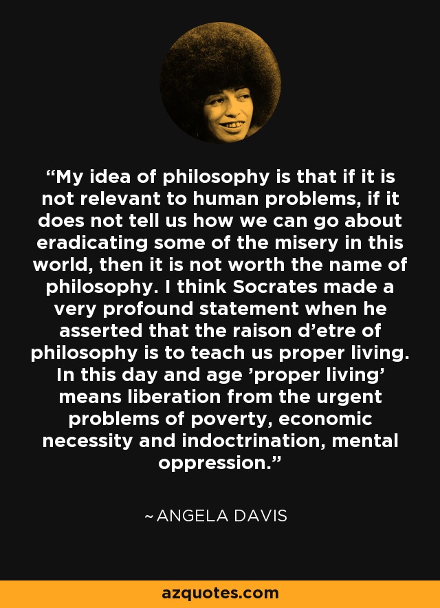 My idea of philosophy is that if it is not relevant to human problems, if it does not tell us how we can go about eradicating some of the misery in this world, then it is not worth the name of philosophy. I think Socrates made a very profound statement when he asserted that the raison d'etre of philosophy is to teach us proper living. In this day and age 'proper living' means liberation from the urgent problems of poverty, economic necessity and indoctrination, mental oppression. - Angela Davis