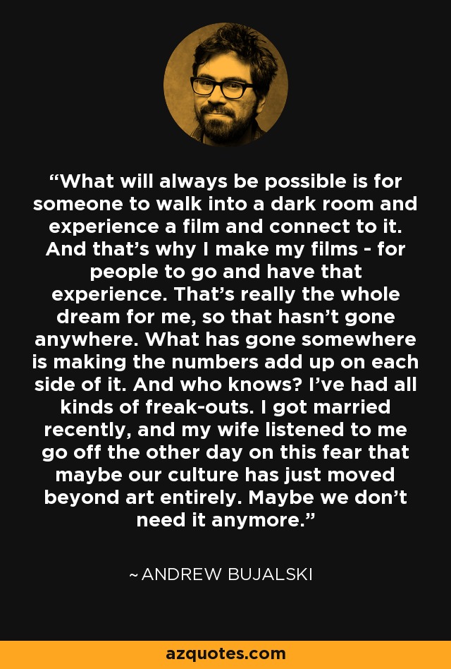 What will always be possible is for someone to walk into a dark room and experience a film and connect to it. And that's why I make my films - for people to go and have that experience. That's really the whole dream for me, so that hasn't gone anywhere. What has gone somewhere is making the numbers add up on each side of it. And who knows? I've had all kinds of freak-outs. I got married recently, and my wife listened to me go off the other day on this fear that maybe our culture has just moved beyond art entirely. Maybe we don't need it anymore. - Andrew Bujalski