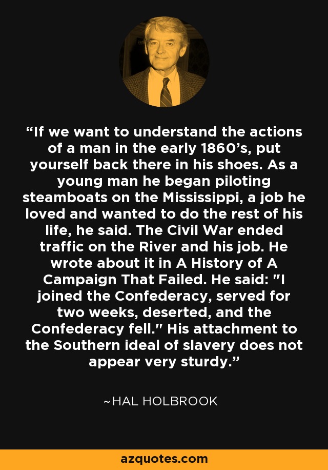 If we want to understand the actions of a man in the early 1860's, put yourself back there in his shoes. As a young man he began piloting steamboats on the Mississippi, a job he loved and wanted to do the rest of his life, he said. The Civil War ended traffic on the River and his job. He wrote about it in A History of A Campaign That Failed. He said: 