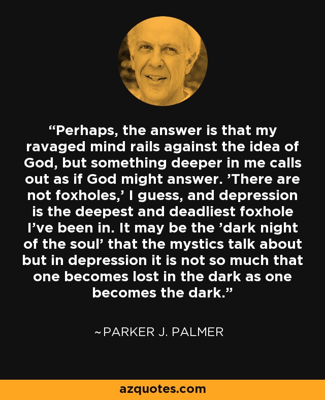 Perhaps, the answer is that my ravaged mind rails against the idea of God, but something deeper in me calls out as if God might answer. 'There are not foxholes,' I guess, and depression is the deepest and deadliest foxhole I've been in. It may be the 'dark night of the soul' that the mystics talk about but in depression it is not so much that one becomes lost in the dark as one becomes the dark. - Parker J. Palmer