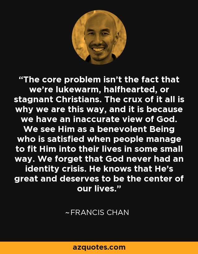 The core problem isn’t the fact that we’re lukewarm, halfhearted, or stagnant Christians. The crux of it all is why we are this way, and it is because we have an inaccurate view of God. We see Him as a benevolent Being who is satisfied when people manage to fit Him into their lives in some small way. We forget that God never had an identity crisis. He knows that He’s great and deserves to be the center of our lives. - Francis Chan