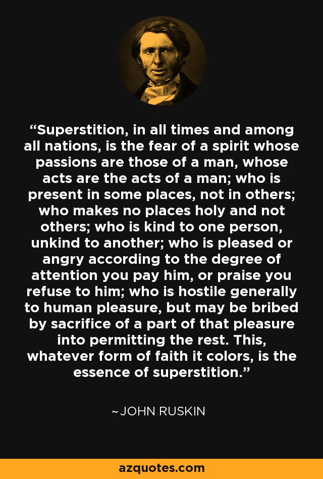 Superstition, in all times and among all nations, is the fear of a spirit whose passions are those of a man, whose acts are the acts of a man; who is present in some places, not in others; who makes no places holy and not others; who is kind to one person, unkind to another; who is pleased or angry according to the degree of attention you pay him, or praise you refuse to him; who is hostile generally to human pleasure, but may be bribed by sacrifice of a part of that pleasure into permitting the rest. This, whatever form of faith it colors, is the essence of superstition. - John Ruskin
