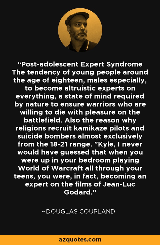 Post-adolescent Expert Syndrome The tendency of young people around the age of eighteen, males especially, to become altruistic experts on everything, a state of mind required by nature to ensure warriors who are willing to die with pleasure on the battlefield. Also the reason why religions recruit kamikaze pilots and suicide bombers almost exclusively from the 18-21 range. 