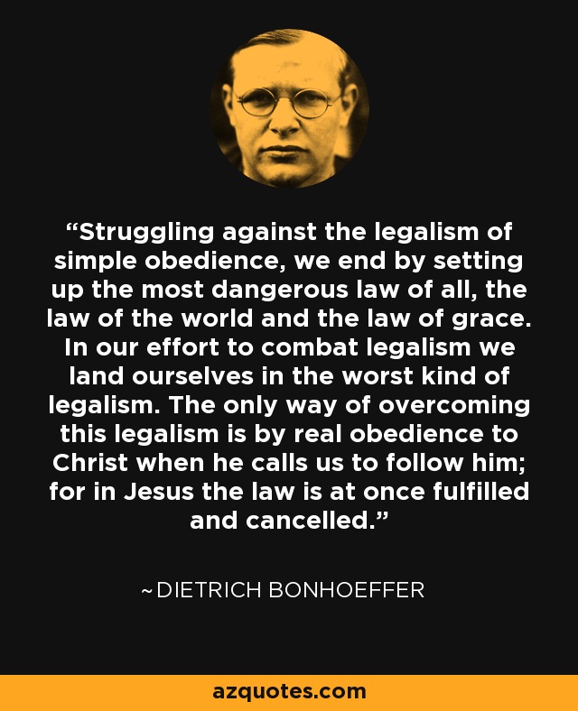 Struggling against the legalism of simple obedience, we end by setting up the most dangerous law of all, the law of the world and the law of grace. In our effort to combat legalism we land ourselves in the worst kind of legalism. The only way of overcoming this legalism is by real obedience to Christ when he calls us to follow him; for in Jesus the law is at once fulfilled and cancelled. - Dietrich Bonhoeffer