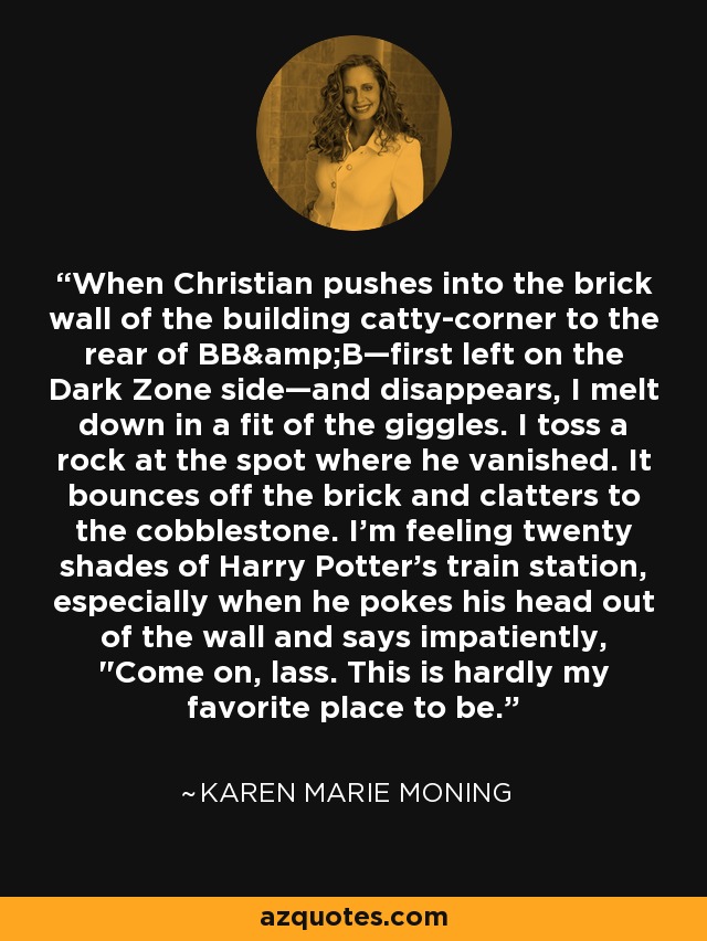 When Christian pushes into the brick wall of the building catty-corner to the rear of BB&B—first left on the Dark Zone side—and disappears, I melt down in a fit of the giggles. I toss a rock at the spot where he vanished. It bounces off the brick and clatters to the cobblestone. I'm feeling twenty shades of Harry Potter's train station, especially when he pokes his head out of the wall and says impatiently, 