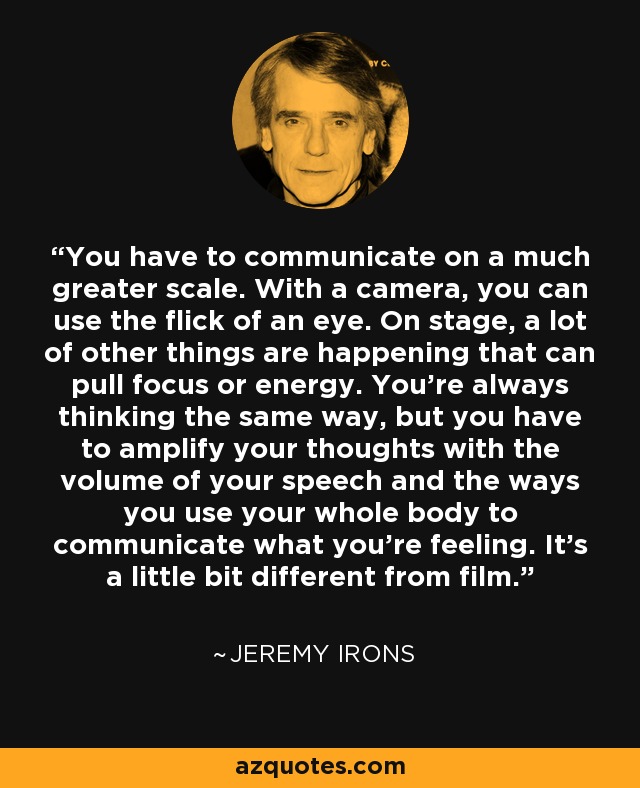 You have to communicate on a much greater scale. With a camera, you can use the flick of an eye. On stage, a lot of other things are happening that can pull focus or energy. You're always thinking the same way, but you have to amplify your thoughts with the volume of your speech and the ways you use your whole body to communicate what you're feeling. It's a little bit different from film. - Jeremy Irons