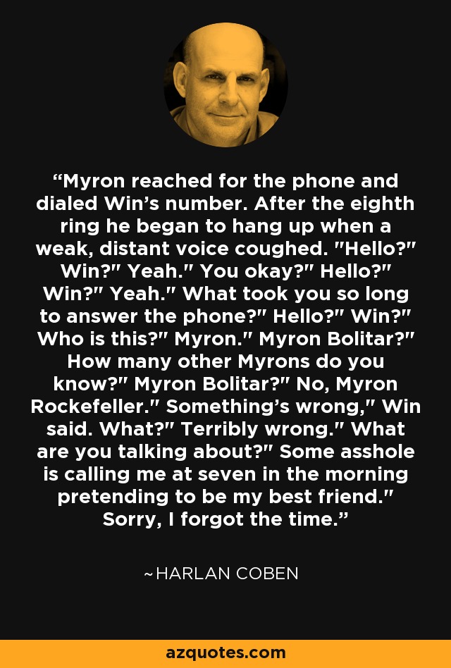 Myron reached for the phone and dialed Win's number. After the eighth ring he began to hang up when a weak, distant voice coughed. 