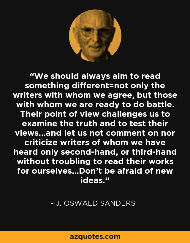 We should always aim to read something different=not only the writers with whom we agree, but those with whom we are ready to do battle. Their point of view challenges us to examine the truth and to test their views...and let us not comment on nor criticize writers of whom we have heard only second-hand, or third-hand without troubling to read their works for ourselves...Don't be afraid of new ideas. - J. Oswald Sanders