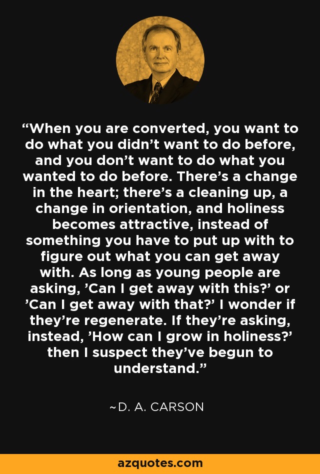 When you are converted, you want to do what you didn't want to do before, and you don't want to do what you wanted to do before. There's a change in the heart; there's a cleaning up, a change in orientation, and holiness becomes attractive, instead of something you have to put up with to figure out what you can get away with. As long as young people are asking, 'Can I get away with this?' or 'Can I get away with that?' I wonder if they're regenerate. If they're asking, instead, 'How can I grow in holiness?' then I suspect they've begun to understand. - D. A. Carson