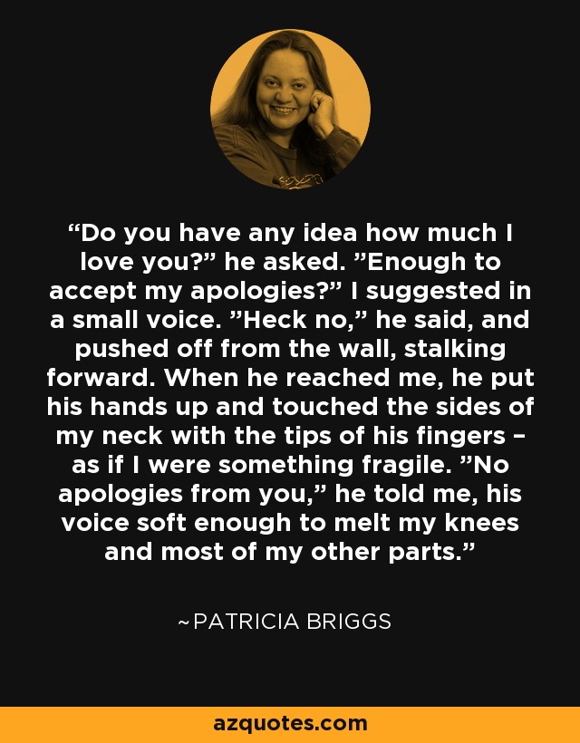 Do you have any idea how much I love you?” he asked. ”Enough to accept my apologies?” I suggested in a small voice. ”Heck no,” he said, and pushed off from the wall, stalking forward. When he reached me, he put his hands up and touched the sides of my neck with the tips of his fingers – as if I were something fragile. ”No apologies from you,” he told me, his voice soft enough to melt my knees and most of my other parts. - Patricia Briggs