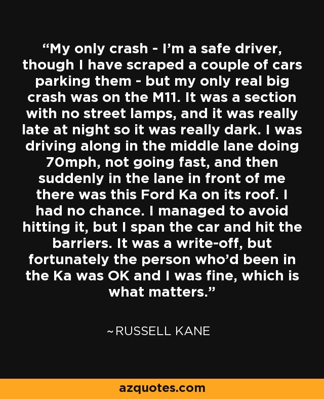 My only crash - I'm a safe driver, though I have scraped a couple of cars parking them - but my only real big crash was on the M11. It was a section with no street lamps, and it was really late at night so it was really dark. I was driving along in the middle lane doing 70mph, not going fast, and then suddenly in the lane in front of me there was this Ford Ka on its roof. I had no chance. I managed to avoid hitting it, but I span the car and hit the barriers. It was a write-off, but fortunately the person who'd been in the Ka was OK and I was fine, which is what matters. - Russell Kane