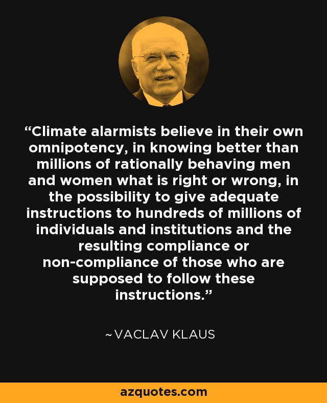 Climate alarmists believe in their own omnipotency, in knowing better than millions of rationally behaving men and women what is right or wrong, in the possibility to give adequate instructions to hundreds of millions of individuals and institutions and the resulting compliance or non-compliance of those who are supposed to follow these instructions. - Vaclav Klaus