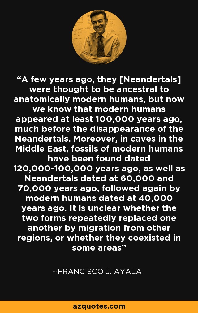A few years ago, they [Neandertals] were thought to be ancestral to anatomically modern humans, but now we know that modern humans appeared at least 100,000 years ago, much before the disappearance of the Neandertals. Moreover, in caves in the Middle East, fossils of modern humans have been found dated 120,000-100,000 years ago, as well as Neandertals dated at 60,000 and 70,000 years ago, followed again by modern humans dated at 40,000 years ago. It is unclear whether the two forms repeatedly replaced one another by migration from other regions, or whether they coexisted in some areas - Francisco J. Ayala