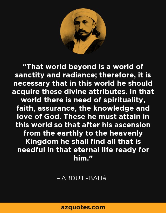 That world beyond is a world of sanctity and radiance; therefore, it is necessary that in this world he should acquire these divine attributes. In that world there is need of spirituality, faith, assurance, the knowledge and love of God. These he must attain in this world so that after his ascension from the earthly to the heavenly Kingdom he shall find all that is needful in that eternal life ready for him. - Abdu'l-Bahá