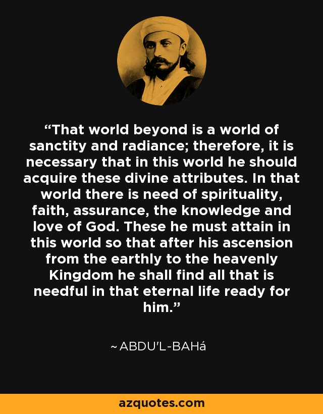 That world beyond is a world of sanctity and radiance; therefore, it is necessary that in this world he should acquire these divine attributes. In that world there is need of spirituality, faith, assurance, the knowledge and love of God. These he must attain in this world so that after his ascension from the earthly to the heavenly Kingdom he shall find all that is needful in that eternal life ready for him. - Abdu'l-Bahá