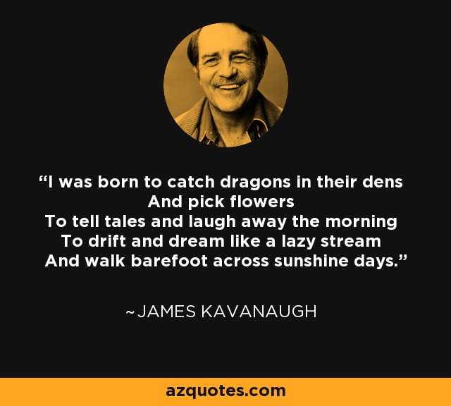 I was born to catch dragons in their dens And pick flowers To tell tales and laugh away the morning To drift and dream like a lazy stream And walk barefoot across sunshine days. - James Kavanaugh