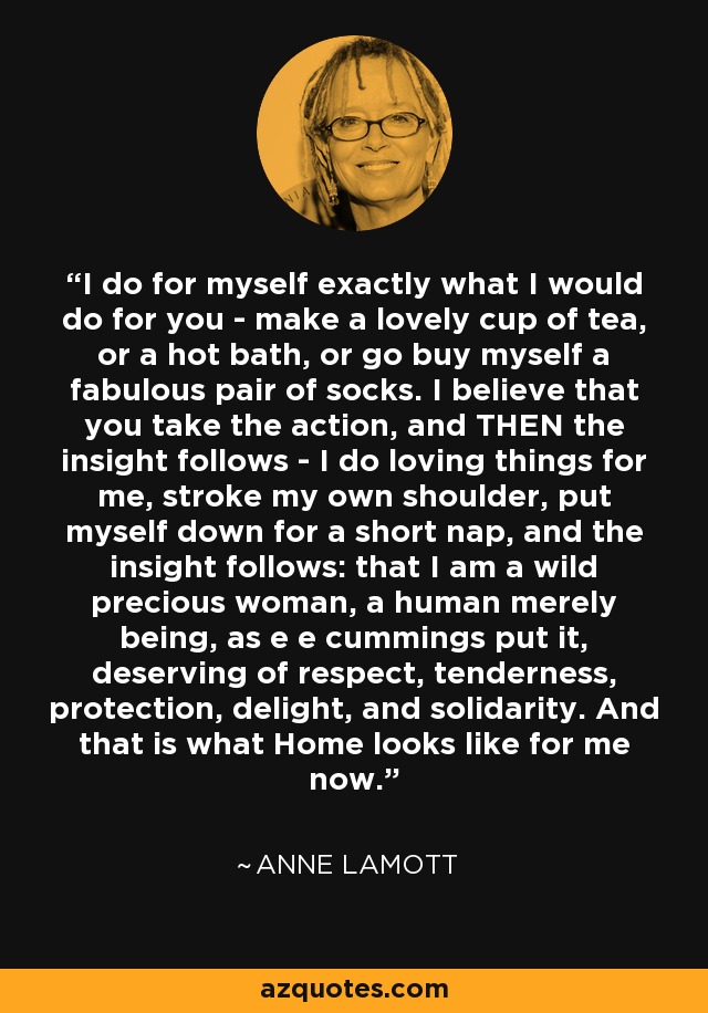 I do for myself exactly what I would do for you - make a lovely cup of tea, or a hot bath, or go buy myself a fabulous pair of socks. I believe that you take the action, and THEN the insight follows - I do loving things for me, stroke my own shoulder, put myself down for a short nap, and the insight follows: that I am a wild precious woman, a human merely being, as e e cummings put it, deserving of respect, tenderness, protection, delight, and solidarity. And that is what Home looks like for me now. - Anne Lamott