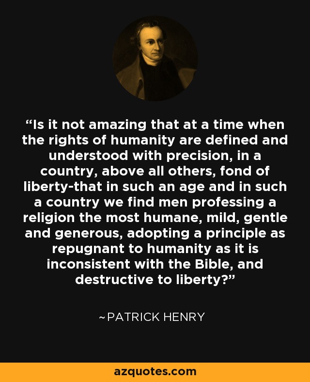Is it not amazing that at a time when the rights of humanity are defined and understood with precision, in a country, above all others, fond of liberty-that in such an age and in such a country we find men professing a religion the most humane, mild, gentle and generous, adopting a principle as repugnant to humanity as it is inconsistent with the Bible, and destructive to liberty? - Patrick Henry