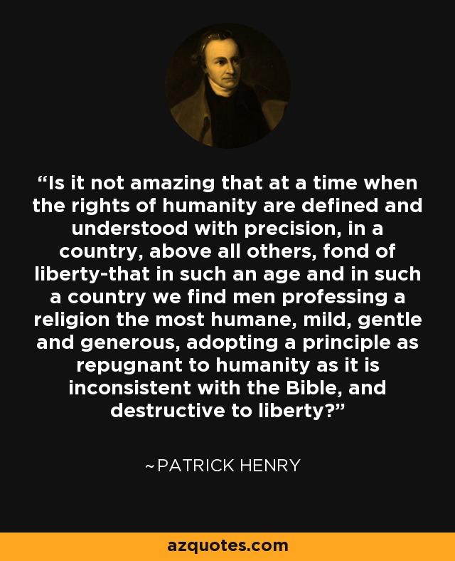 Is it not amazing that at a time when the rights of humanity are defined and understood with precision, in a country, above all others, fond of liberty-that in such an age and in such a country we find men professing a religion the most humane, mild, gentle and generous, adopting a principle as repugnant to humanity as it is inconsistent with the Bible, and destructive to liberty? - Patrick Henry