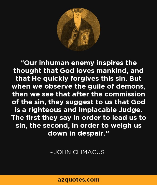 Our inhuman enemy inspires the thought that God loves mankind, and that He quickly forgives this sin. But when we observe the guile of demons, then we see that after the commission of the sin, they suggest to us that God is a righteous and implacable Judge. The first they say in order to lead us to sin, the second, in order to weigh us down in despair. - John Climacus