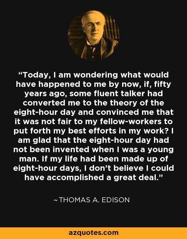 Today, I am wondering what would have happened to me by now, if, fifty years ago, some fluent talker had converted me to the theory of the eight-hour day and convinced me that it was not fair to my fellow-workers to put forth my best efforts in my work? I am glad that the eight-hour day had not been invented when I was a young man. If my life had been made up of eight-hour days, I don't believe I could have accomplished a great deal. - Thomas A. Edison