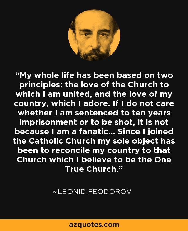 My whole life has been based on two principles: the love of the Church to which I am united, and the love of my country, which I adore. If I do not care whether I am sentenced to ten years imprisonment or to be shot, it is not because I am a fanatic... Since I joined the Catholic Church my sole object has been to reconcile my country to that Church which I believe to be the One True Church. - Leonid Feodorov