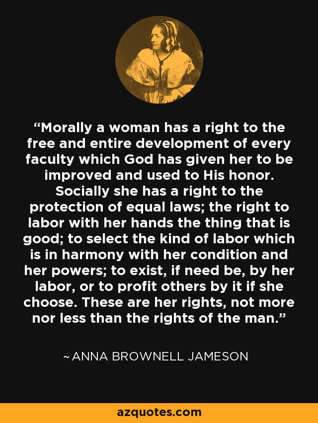 Morally a woman has a right to the free and entire development of every faculty which God has given her to be improved and used to His honor. Socially she has a right to the protection of equal laws; the right to labor with her hands the thing that is good; to select the kind of labor which is in harmony with her condition and her powers; to exist, if need be, by her labor, or to profit others by it if she choose. These are her rights, not more nor less than the rights of the man. - Anna Brownell Jameson