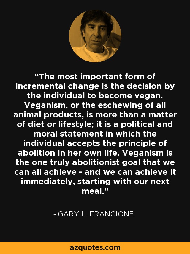 The most important form of incremental change is the decision by the individual to become vegan. Veganism, or the eschewing of all animal products, is more than a matter of diet or lifestyle; it is a political and moral statement in which the individual accepts the principle of abolition in her own life. Veganism is the one truly abolitionist goal that we can all achieve - and we can achieve it immediately, starting with our next meal. - Gary L. Francione