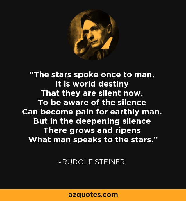 The stars spoke once to man. It is world destiny That they are silent now. To be aware of the silence Can become pain for earthly man. But in the deepening silence There grows and ripens What man speaks to the stars. - Rudolf Steiner