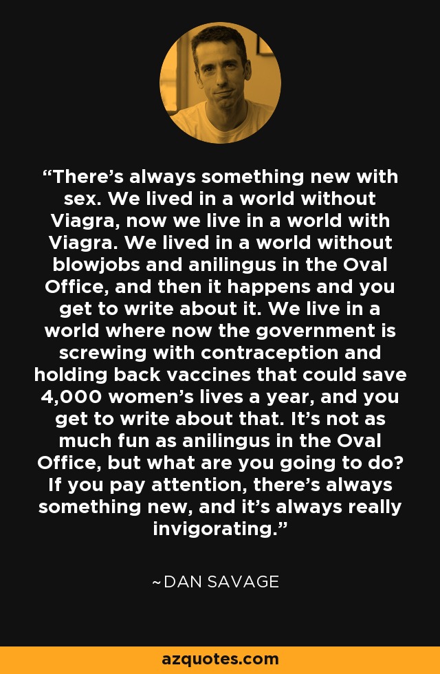 There's always something new with sex. We lived in a world without Viagra, now we live in a world with Viagra. We lived in a world without blowjobs and anilingus in the Oval Office, and then it happens and you get to write about it. We live in a world where now the government is screwing with contraception and holding back vaccines that could save 4,000 women's lives a year, and you get to write about that. It's not as much fun as anilingus in the Oval Office, but what are you going to do? If you pay attention, there's always something new, and it's always really invigorating. - Dan Savage