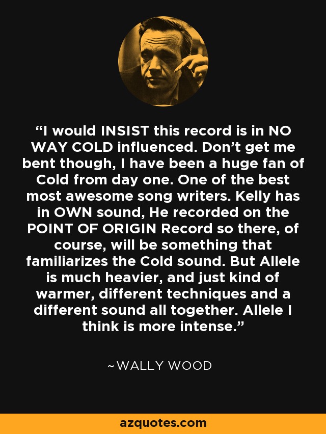 I would INSIST this record is in NO WAY COLD influenced. Don't get me bent though, I have been a huge fan of Cold from day one. One of the best most awesome song writers. Kelly has in OWN sound, He recorded on the POINT OF ORIGIN Record so there, of course, will be something that familiarizes the Cold sound. But Allele is much heavier, and just kind of warmer, different techniques and a different sound all together. Allele I think is more intense. - Wally Wood
