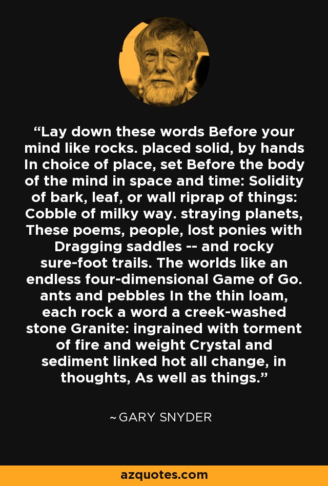 Lay down these words Before your mind like rocks. placed solid, by hands In choice of place, set Before the body of the mind in space and time: Solidity of bark, leaf, or wall riprap of things: Cobble of milky way. straying planets, These poems, people, lost ponies with Dragging saddles -- and rocky sure-foot trails. The worlds like an endless four-dimensional Game of Go. ants and pebbles In the thin loam, each rock a word a creek-washed stone Granite: ingrained with torment of fire and weight Crystal and sediment linked hot all change, in thoughts, As well as things. - Gary Snyder