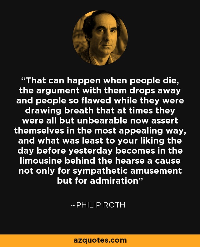 That can happen when people die, the argument with them drops away and people so flawed while they were drawing breath that at times they were all but unbearable now assert themselves in the most appealing way, and what was least to your liking the day before yesterday becomes in the limousine behind the hearse a cause not only for sympathetic amusement but for admiration - Philip Roth