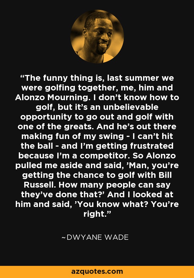 The funny thing is, last summer we were golfing together, me, him and Alonzo Mourning. I don't know how to golf, but it's an unbelievable opportunity to go out and golf with one of the greats. And he's out there making fun of my swing - I can't hit the ball - and I'm getting frustrated because I'm a competitor. So Alonzo pulled me aside and said, 'Man, you're getting the chance to golf with Bill Russell. How many people can say they've done that?' And I looked at him and said, 'You know what? You're right.' - Dwyane Wade