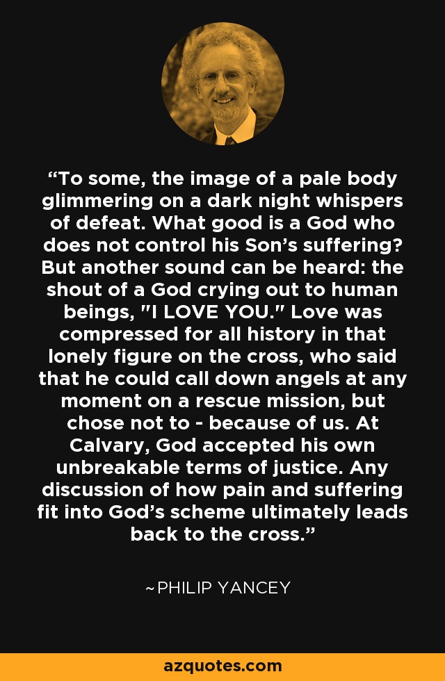 To some, the image of a pale body glimmering on a dark night whispers of defeat. What good is a God who does not control his Son's suffering? But another sound can be heard: the shout of a God crying out to human beings, 